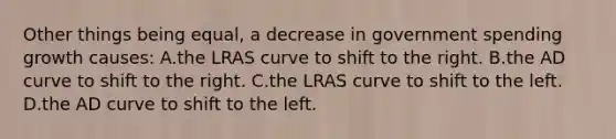 Other things being equal, a decrease in government spending growth causes: A.the LRAS curve to shift to the right. B.the AD curve to shift to the right. C.the LRAS curve to shift to the left. D.the AD curve to shift to the left.