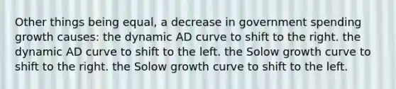 Other things being equal, a decrease in government spending growth causes: the dynamic AD curve to shift to the right. the dynamic AD curve to shift to the left. the Solow growth curve to shift to the right. the Solow growth curve to shift to the left.