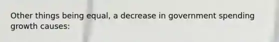 Other things being equal, a decrease in government spending growth causes: