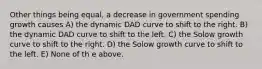 Other things being equal, a decrease in government spending growth causes A) the dynamic DAD curve to shift to the right. B) the dynamic DAD curve to shift to the left. C) the Solow growth curve to shift to the right. D) the Solow growth curve to shift to the left. E) None of th e above.