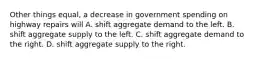 Other things equal, a decrease in government spending on highway repairs will A. shift aggregate demand to the left. B. shift aggregate supply to the left. C. shift aggregate demand to the right. D. shift aggregate supply to the right.