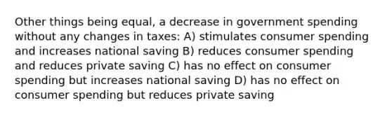 Other things being equal, a decrease in government spending without any changes in taxes: A) stimulates consumer spending and increases national saving B) reduces consumer spending and reduces private saving C) has no effect on consumer spending but increases national saving D) has no effect on consumer spending but reduces private saving