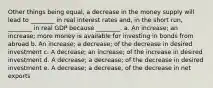 Other things being equal, a decrease in the money supply will lead to ________ in real interest rates and, in the short run, ________ in real GDP because ________. a. An increase; an increase; more money is available for investing in bonds from abroad b. An increase; a decrease; of the decrease in desired investment c. A decrease; an increase; of the increase in desired investment d. A decrease; a decrease; of the decrease in desired investment e. A decrease; a decrease, of the decrease in net exports