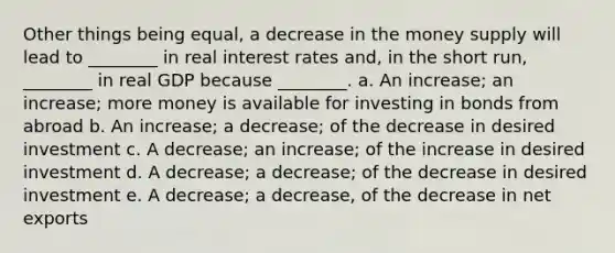 Other things being equal, a decrease in the money supply will lead to ________ in real interest rates and, in the short run, ________ in real GDP because ________. a. An increase; an increase; more money is available for investing in bonds from abroad b. An increase; a decrease; of the decrease in desired investment c. A decrease; an increase; of the increase in desired investment d. A decrease; a decrease; of the decrease in desired investment e. A decrease; a decrease, of the decrease in net exports