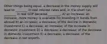 Other things being equal, a decrease in the money supply will lead to ________ in real interest rates and, in the short run, ________ in real GDP because ________. A) an increase; an increase; more money is available for investing in bonds from abroad B) an increase; a decrease; of the decline in domestic investment C) a decrease; an increase; of the increase in domestic investment D) a decrease; a decrease; of the decrease in domestic investment E) a decrease; a decrease, of the decrease in net exports