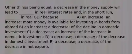 Other things being equal, a decrease in the money supply will lead to ________ in real interest rates and, in the short run, ________ in real GDP because ________. A) an increase; an increase; more money is available for investing in bonds from abroad B) an increase; a decrease; of the decline in domestic investment C) a decrease; an increase; of the increase in domestic investment D) a decrease; a decrease; of the decrease in domestic investment E) a decrease; a decrease, of the decrease in net exports