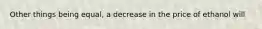 Other things being equal, a decrease in the price of ethanol will
