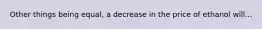 Other things being equal, a decrease in the price of ethanol will...