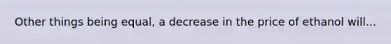 Other things being equal, a decrease in the price of ethanol will...