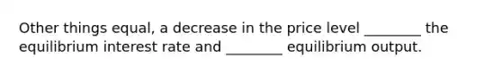 Other things​ equal, a decrease in the price level​ ________ the equilibrium interest rate and​ ________ equilibrium output.