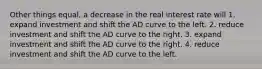 Other things equal, a decrease in the real interest rate will 1. expand investment and shift the AD curve to the left. 2. reduce investment and shift the AD curve to the right. 3. expand investment and shift the AD curve to the right. 4. reduce investment and shift the AD curve to the left.