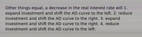 Other things equal, a decrease in the real interest rate will 1. expand investment and shift the AD curve to the left. 2. reduce investment and shift the AD curve to the right. 3. expand investment and shift the AD curve to the right. 4. reduce investment and shift the AD curve to the left.