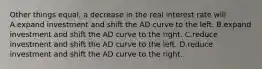 Other things equal, a decrease in the real interest rate will A.expand investment and shift the AD curve to the left. B.expand investment and shift the AD curve to the right. C.reduce investment and shift the AD curve to the left. D.reduce investment and shift the AD curve to the right.