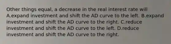 Other things equal, a decrease in the real interest rate will A.expand investment and shift the AD curve to the left. B.expand investment and shift the AD curve to the right. C.reduce investment and shift the AD curve to the left. D.reduce investment and shift the AD curve to the right.