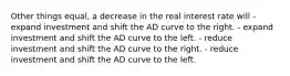 Other things equal, a decrease in the real interest rate will - expand investment and shift the AD curve to the right. - expand investment and shift the AD curve to the left. - reduce investment and shift the AD curve to the right. - reduce investment and shift the AD curve to the left.