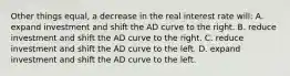 Other things equal, a decrease in the real interest rate will: A. expand investment and shift the AD curve to the right. B. reduce investment and shift the AD curve to the right. C. reduce investment and shift the AD curve to the left. D. expand investment and shift the AD curve to the left.