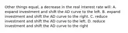 Other things equal, a decrease in the real interest rate will: A. expand investment and shift the AD curve to the left. B. expand investment and shift the AD curve to the right. C. reduce investment and shift the AD curve to the left. D. reduce investment and shift the AD curve to the right