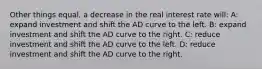 Other things equal, a decrease in the real interest rate will: A: expand investment and shift the AD curve to the left. B: expand investment and shift the AD curve to the right. C: reduce investment and shift the AD curve to the left. D: reduce investment and shift the AD curve to the right.