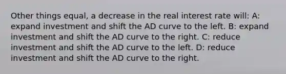 Other things equal, a decrease in the real interest rate will: A: expand investment and shift the AD curve to the left. B: expand investment and shift the AD curve to the right. C: reduce investment and shift the AD curve to the left. D: reduce investment and shift the AD curve to the right.