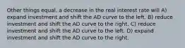 Other things equal, a decrease in the real interest rate will A) expand investment and shift the AD curve to the left. B) reduce investment and shift the AD curve to the right. C) reduce investment and shift the AD curve to the left. D) expand investment and shift the AD curve to the right.