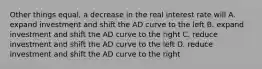 Other things equal, a decrease in the real interest rate will A. expand investment and shift the AD curve to the left B. expand investment and shift the AD curve to the right C. reduce investment and shift the AD curve to the left D. reduce investment and shift the AD curve to the right