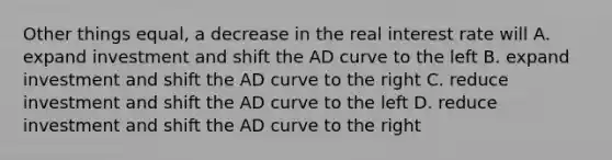 Other things equal, a decrease in the real interest rate will A. expand investment and shift the AD curve to the left B. expand investment and shift the AD curve to the right C. reduce investment and shift the AD curve to the left D. reduce investment and shift the AD curve to the right