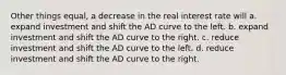 Other things equal, a decrease in the real interest rate will a. expand investment and shift the AD curve to the left. b. expand investment and shift the AD curve to the right. c. reduce investment and shift the AD curve to the left. d. reduce investment and shift the AD curve to the right.