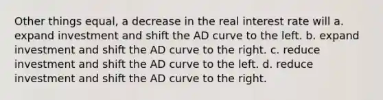 Other things equal, a decrease in the real interest rate will a. expand investment and shift the AD curve to the left. b. expand investment and shift the AD curve to the right. c. reduce investment and shift the AD curve to the left. d. reduce investment and shift the AD curve to the right.