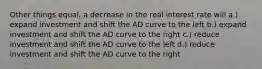 Other things equal, a decrease in the real interest rate will a.) expand investment and shift the AD curve to the left b.) expand investment and shift the AD curve to the right c.) reduce investment and shift the AD curve to the left d.) reduce investment and shift the AD curve to the right