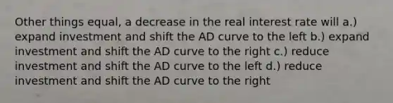 Other things equal, a decrease in the real interest rate will a.) expand investment and shift the AD curve to the left b.) expand investment and shift the AD curve to the right c.) reduce investment and shift the AD curve to the left d.) reduce investment and shift the AD curve to the right