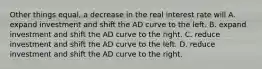 Other things equal, a decrease in the real interest rate will A. expand investment and shift the AD curve to the left. B. expand investment and shift the AD curve to the right. C. reduce investment and shift the AD curve to the left. D. reduce investment and shift the AD curve to the right.