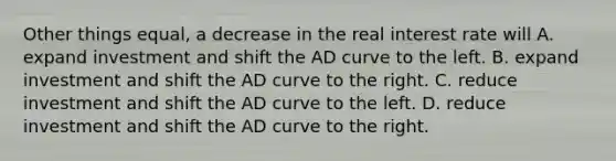 Other things equal, a decrease in the real interest rate will A. expand investment and shift the AD curve to the left. B. expand investment and shift the AD curve to the right. C. reduce investment and shift the AD curve to the left. D. reduce investment and shift the AD curve to the right.