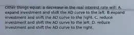 Other things equal, a decrease in the real interest rate will: A. expand investment and shift the AD curve to the left. B.expand investment and shift the AD curve to the right. C. reduce investment and shift the AD curve to the left. D. reduce investment and shift the AD curve to the right.