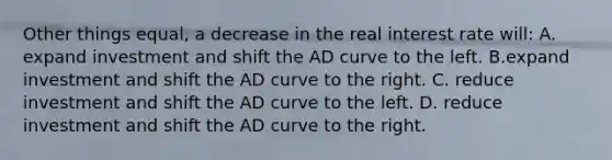 Other things equal, a decrease in the real interest rate will: A. expand investment and shift the AD curve to the left. B.expand investment and shift the AD curve to the right. C. reduce investment and shift the AD curve to the left. D. reduce investment and shift the AD curve to the right.