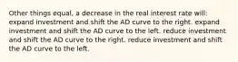 Other things equal, a decrease in the real interest rate will: expand investment and shift the AD curve to the right. expand investment and shift the AD curve to the left. reduce investment and shift the AD curve to the right. reduce investment and shift the AD curve to the left.