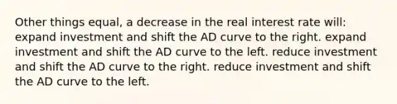 Other things equal, a decrease in the real interest rate will: expand investment and shift the AD curve to the right. expand investment and shift the AD curve to the left. reduce investment and shift the AD curve to the right. reduce investment and shift the AD curve to the left.