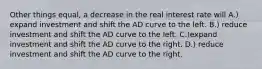 Other things equal, a decrease in the real interest rate will A.) expand investment and shift the AD curve to the left. B.) reduce investment and shift the AD curve to the left. C.)expand investment and shift the AD curve to the right. D.) reduce investment and shift the AD curve to the right.