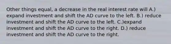 Other things equal, a decrease in the real interest rate will A.) expand investment and shift the AD curve to the left. B.) reduce investment and shift the AD curve to the left. C.)expand investment and shift the AD curve to the right. D.) reduce investment and shift the AD curve to the right.