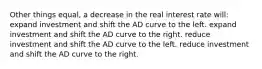 Other things equal, a decrease in the real interest rate will: expand investment and shift the AD curve to the left. expand investment and shift the AD curve to the right. reduce investment and shift the AD curve to the left. reduce investment and shift the AD curve to the right.