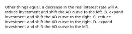 Other things equal, a decrease in the real interest rate will A. reduce investment and shift the AD curve to the left. B. expand investment and shift the AD curve to the right. C. reduce investment and shift the AD curve to the right. D. expand investment and shift the AD curve to the left.