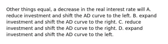 Other things equal, a decrease in the real interest rate will A. reduce investment and shift the AD curve to the left. B. expand investment and shift the AD curve to the right. C. reduce investment and shift the AD curve to the right. D. expand investment and shift the AD curve to the left.