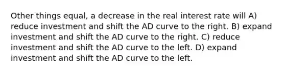 Other things equal, a decrease in the real interest rate will A) reduce investment and shift the AD curve to the right. B) expand investment and shift the AD curve to the right. C) reduce investment and shift the AD curve to the left. D) expand investment and shift the AD curve to the left.