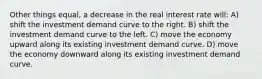 Other things equal, a decrease in the real interest rate will: A) shift the investment demand curve to the right. B) shift the investment demand curve to the left. C) move the economy upward along its existing investment demand curve. D) move the economy downward along its existing investment demand curve.