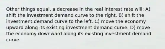 Other things equal, a decrease in the real interest rate will: A) shift the investment demand curve to the right. B) shift the investment demand curve to the left. C) move the economy upward along its existing investment demand curve. D) move the economy downward along its existing investment demand curve.