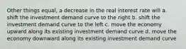 Other things equal, a decrease in the real interest rate will a. shift the investment demand curve to the right b. shift the investment demand curve to the left c. move the economy upward along its existing investment demand curve d. move the economy downward along its existing investment demand curve