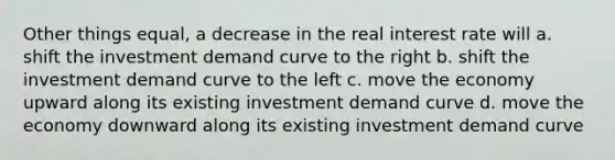 Other things equal, a decrease in the real interest rate will a. shift the investment demand curve to the right b. shift the investment demand curve to the left c. move the economy upward along its existing investment demand curve d. move the economy downward along its existing investment demand curve