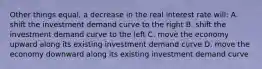 Other things equal, a decrease in the real interest rate will: A. shift the investment demand curve to the right B. shift the investment demand curve to the left C. move the economy upward along its existing investment demand curve D. move the economy downward along its existing investment demand curve