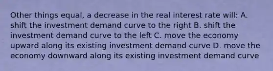 Other things equal, a decrease in the real interest rate will: A. shift the investment demand curve to the right B. shift the investment demand curve to the left C. move the economy upward along its existing investment demand curve D. move the economy downward along its existing investment demand curve