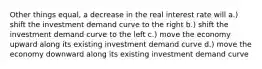 Other things equal, a decrease in the real interest rate will a.) shift the investment demand curve to the right b.) shift the investment demand curve to the left c.) move the economy upward along its existing investment demand curve d.) move the economy downward along its existing investment demand curve