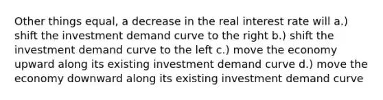 Other things equal, a decrease in the real interest rate will a.) shift the investment demand curve to the right b.) shift the investment demand curve to the left c.) move the economy upward along its existing investment demand curve d.) move the economy downward along its existing investment demand curve